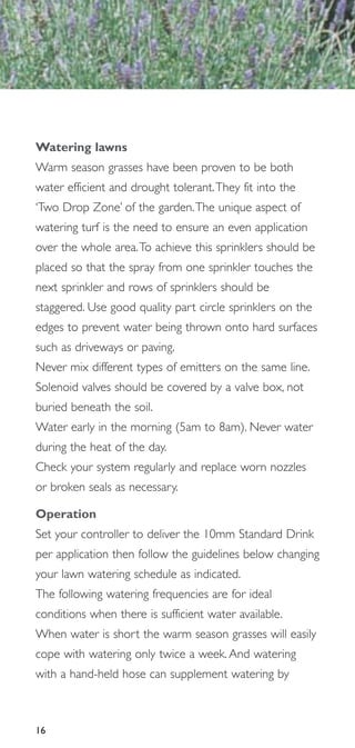 Watering lawns
Warm season grasses have been proven to be both
water efficient and drought tolerant.They fit into the
‘Two Drop Zone’ of the garden.The unique aspect of
watering turf is the need to ensure an even application
over the whole area.To achieve this sprinklers should be
placed so that the spray from one sprinkler touches the
next sprinkler and rows of sprinklers should be
staggered. Use good quality part circle sprinklers on the
edges to prevent water being thrown onto hard surfaces
such as driveways or paving.
Never mix different types of emitters on the same line.
Solenoid valves should be covered by a valve box, not
buried beneath the soil.
Water early in the morning (5am to 8am). Never water
during the heat of the day.
Check your system regularly and replace worn nozzles
or broken seals as necessary.

Operation
Set your controller to deliver the 10mm Standard Drink
per application then follow the guidelines below changing
your lawn watering schedule as indicated.
The following watering frequencies are for ideal
conditions when there is sufficient water available.
When water is short the warm season grasses will easily
cope with watering only twice a week. And watering
with a hand-held hose can supplement watering by



16
 