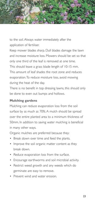 to the soil. Always water immediately after the
application of fertiliser.
Keep mower blades sharp. Dull blades damage the lawn
and increase moisture loss. Mowers should be set so that
only one third of the leaf is removed at one time.
This should leave a grass blade length of 10-15 mm.
This amount of leaf shades the root zone and reduces
evaporation.To reduce moisture loss, avoid mowing
during the heat of the day.
There is no benefit in top dressing lawns, this should only
be done to even out bumps and hollows.

Mulching gardens
Mulching can reduce evaporation loss from the soil
surface by as much as 70%. A mulch should be spread
over the entire planted area to a minimum thickness of
50mm. In addition to saving water mulching is beneficial
in many other ways.
Organic mulches are preferred because they:
• Break down over time and feed the plants.
• Improve the soil organic matter content as they
   break down.
• Reduce evaporation loss from the surface.
• Encourage earthworms and soil microbial activity.
• Restrict weed growth and any weeds which do
   germinate are easy to remove.
• Prevent wind and water erosion.




                                                         23
 