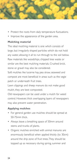 • Protect the roots from daily temperature fluctuations.
• Improve the appearance of the garden area.

Mulching material
The ideal mulching material is one which consists of
large, but irregularly shaped particles which do not hold
any water, allowing it all to run through to the soil below.
Raw materials like woodchips, chipped tree waste or
similar are the best mulching materials. Crushed brick,
stone or gravel may also be considered.
Soft mulches like lucerne hay, pea straw, seaweed and
compost are most beneficial in areas such as the vegie
patch or underneath fruit trees.
Lawn clippings and sheep manure do not make good
mulch, they are best composted.
Old newspapers can be used under a mulch for weed
control. However, thick overlapping layers of newspapers
may also prevent water penetration.

Applying mulches
• For general garden use mulches should be spread at
     50-75mm thick.
• Always leave a breathing space of 50mm around
     stems and trunks of plants.
• Organic mulches enriched with animal manures are
     enormously beneficial when applied thickly (to 30cm)
     around the drip zone of fruit trees.They should be
     topped up as necessary during spring, summer and




24
 