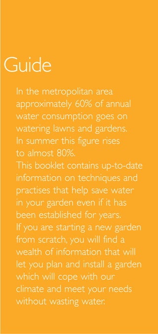 Guide
 In the metropolitan area
 approximately 60% of annual
 water consumption goes on
 watering lawns and gardens.
 In summer this figure rises
 to almost 80%.
 This booklet contains up-to-date
 information on techniques and
 practises that help save water
 in your garden even if it has
 been established for years.
 If you are starting a new garden
 from scratch, you will find a
 wealth of information that will
 let you plan and install a garden
 which will cope with our
 climate and meet your needs
 without wasting water.
 