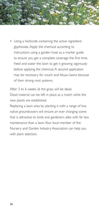 • Using a herbicide containing the active ingredient
     glyphosate. Apply the chemical according to
     instructions using a garden hose as a marker guide
     to ensure you get a complete coverage the first time.
     Feed and water the lawn to get it growing vigorously
     before applying the chemical. A second application
     may be necessary for couch and kikuyu lawns because
     of their strong root systems.

After 3 to 6 weeks all the grass will be dead.
Dead material can be left in place as a mulch while the
new plants are established.
Replacing a lawn area by planting it with a range of low
native groundcovers will ensure an ever changing scene
that is attractive to birds and gardeners alike with far less
maintenance than a lawn.Your local member of the
Nursery and Garden Industry Association can help you
with plant selection.




26
 