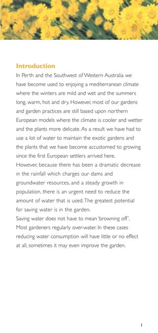 Introduction
In Perth and the Southwest of Western Australia we
have become used to enjoying a mediterranean climate
where the winters are mild and wet and the summers
long, warm, hot and dry. However, most of our gardens
and garden practices are still based upon northern
European models where the climate is cooler and wetter
and the plants more delicate. As a result we have had to
use a lot of water to maintain the exotic gardens and
the plants that we have become accustomed to growing
since the first European settlers arrived here.
However, because there has been a dramatic decrease
in the rainfall which charges our dams and
groundwater resources, and a steady growth in
population, there is an urgent need to reduce the
amount of water that is used. The greatest potential
for saving water is in the garden.
Saving water does not have to mean ‘browning off ’.
Most gardeners regularly over-water. In these cases
reducing water consumption will have little or no effect
at all, sometimes it may even improve the garden.




                                                           1
 