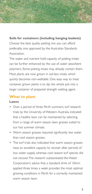 Soils for containers (including hanging baskets)
Choose the best quality potting mix you can afford
preferably one approved by the Australian Standards
Association.
The water and nutrient hold capacity of potting mixes
can be further enhanced by the use of water absorbent
polymers. Some potting mixes may already contain them.
Most plants are now grown in soil-less mixes which
quickly becomes non-wettable. One easy way to treat
container grown plants is to dip the whole pot into a
larger container of prepared strength wetting agent.

What to plant
Lawns
• Over a period of three Perth summers, turf research
  trials by the University of Western Australia indicated
  that a healthy lawn can be maintained by selecting
  from a range of warm season lawn grasses suited to
  our hot summer climate.
• Warm season grasses required significantly less water
  than cool season grasses.
• The turf trials also indicated that warm season grasses
  have an excellent capacity to recover after periods of
  low water supply, whereas cool season turf species did
  not recover.The research substantiated the Water
  Corporation’s advice that a standard drink of 10mm
  applied three times a week provides the most optimal
  growing conditions in Perth for a correctly maintained
  warm season lawn.


                                                            5
 