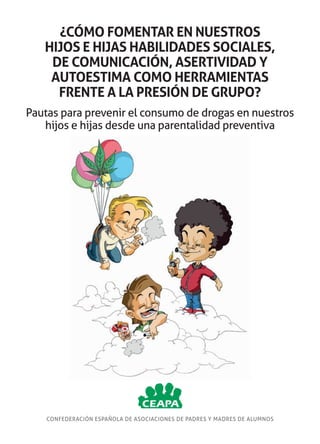 ¿CÓMO FOMENTAR EN NUESTROS
HIJOS E HIJAS HABILIDADES SOCIALES,
DE COMUNICACIÓN, ASERTIVIDAD Y
AUTOESTIMA COMO HERRAMIENTAS
FRENTE A LA PRESIÓN DE GRUPO?
Pautas para prevenir el consumo de drogas en nuestros
hijos e hijas desde una parentalidad preventiva

CONFEDERACIÓN ESPAÑOLA DE ASOCIACIONES DE PADRES Y MADRES DE ALUMNOS

 