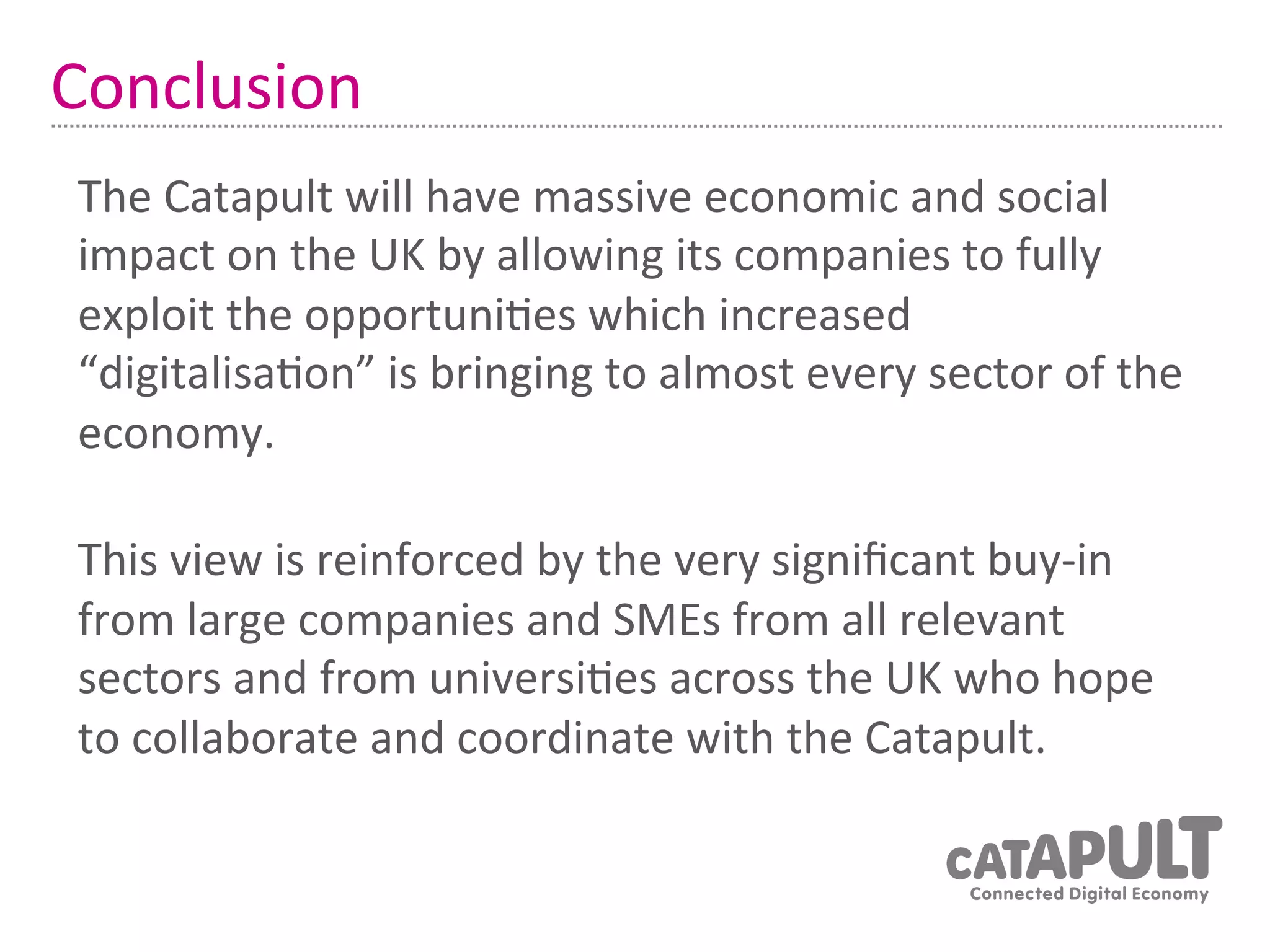 Conclusion	
  
 The	
  Catapult	
  will	
  have	
  massive	
  economic	
  and	
  social	
  
 impact	
  on	
  the	
  UK	
  by	
  allowing	
  its	
  companies	
  to	
  fully	
  
 exploit	
  the	
  opportuni7es	
  which	
  increased	
  
 “digitalisa7on”	
  is	
  bringing	
  to	
  almost	
  every	
  sector	
  of	
  the	
  
 economy.	
  
 	
  


 This	
  view	
  is	
  reinforced	
  by	
  the	
  very	
  signiﬁcant	
  buy-­‐in	
  
 from	
  large	
  companies	
  and	
  SMEs	
  from	
  all	
  relevant	
  
 sectors	
  and	
  from	
  universi7es	
  across	
  the	
  UK	
  who	
  hope	
  
 to	
  collaborate	
  and	
  coordinate	
  with	
  the	
  Catapult.	
  
 