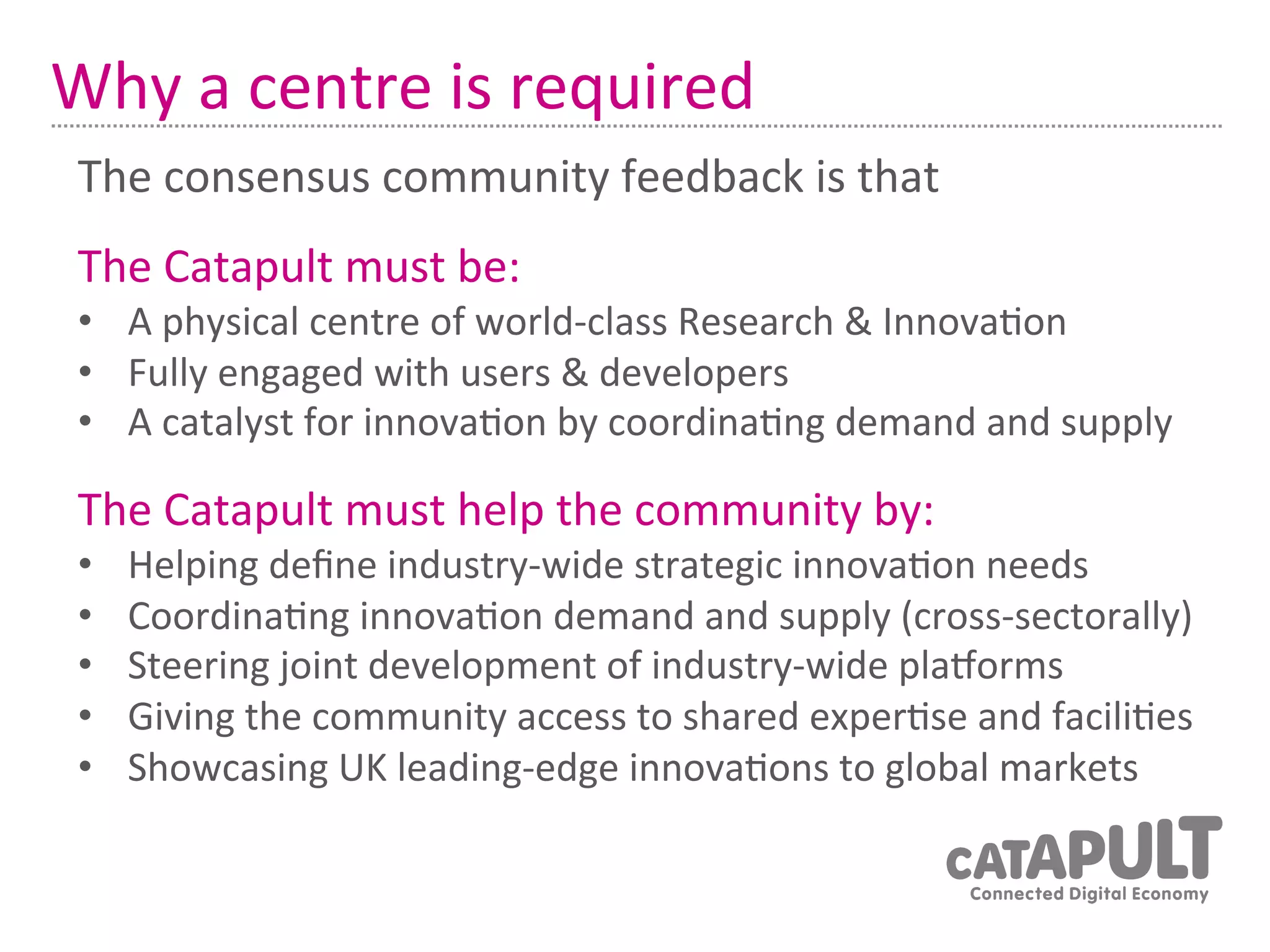 Why	
  a	
  centre	
  is	
  required	
  
 The	
  consensus	
  community	
  feedback	
  is	
  that	
  	
  
 The	
  Catapult	
  must	
  be:	
  
 •  A	
  physical	
  centre	
  of	
  world-­‐class	
  Research	
  &	
  Innova7on	
  
 •  Fully	
  engaged	
  with	
  users	
  &	
  developers	
  
 •  A	
  catalyst	
  for	
  innova7on	
  by	
  coordina7ng	
  demand	
  and	
  supply	
  

 The	
  Catapult	
  must	
  help	
  the	
  community	
  by:	
  
 •    Helping	
  deﬁne	
  industry-­‐wide	
  strategic	
  innova7on	
  needs	
  
 •    Coordina7ng	
  innova7on	
  demand	
  and	
  supply	
  (cross-­‐sectorally)	
  
 •    Steering	
  joint	
  development	
  of	
  industry-­‐wide	
  plaRorms	
  
 •    Giving	
  the	
  community	
  access	
  to	
  shared	
  exper7se	
  and	
  facili7es	
  
 •    Showcasing	
  UK	
  leading-­‐edge	
  innova7ons	
  to	
  global	
  markets	
  
 