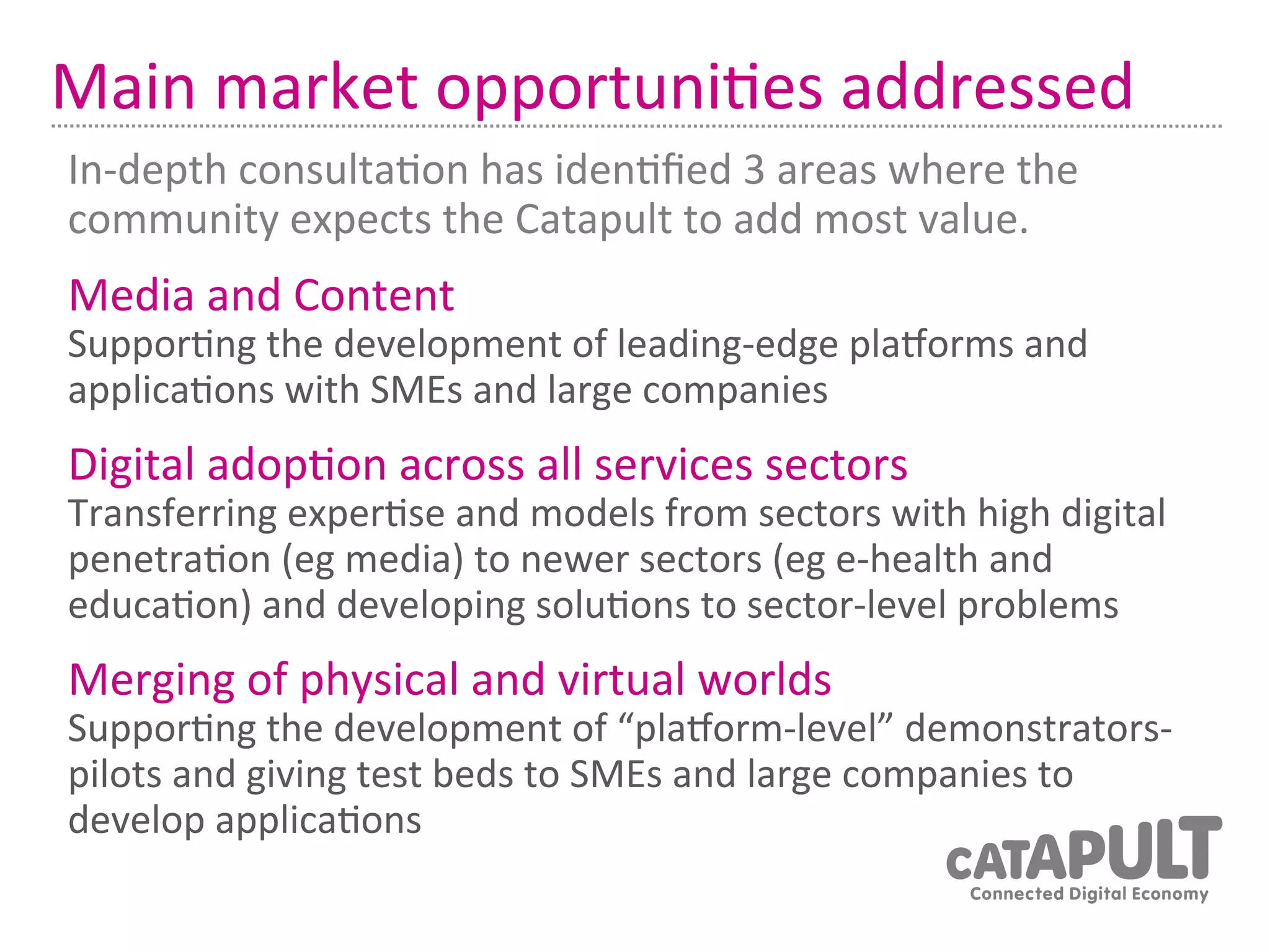 Main	
  market	
  opportuni7es	
  addressed	
  
In-­‐depth	
  consulta7on	
  has	
  iden7ﬁed	
  3	
  areas	
  where	
  the	
  
community	
  expects	
  the	
  Catapult	
  to	
  add	
  most	
  value.	
  
Media	
  and	
  Content	
  
Suppor7ng	
  the	
  development	
  of	
  leading-­‐edge	
  plaRorms	
  and	
  
applica7ons	
  with	
  SMEs	
  and	
  large	
  companies	
  
Digital	
  adop7on	
  across	
  all	
  services	
  sectors	
  
Transferring	
  exper7se	
  and	
  models	
  from	
  sectors	
  with	
  high	
  digital	
  
penetra7on	
  (eg	
  media)	
  to	
  newer	
  sectors	
  (eg	
  e-­‐health	
  and	
  
educa7on)	
  and	
  developing	
  solu7ons	
  to	
  sector-­‐level	
  problems	
  
Merging	
  of	
  physical	
  and	
  virtual	
  worlds	
  
Suppor7ng	
  the	
  development	
  of	
  “plaRorm-­‐level”	
  demonstrators-­‐
pilots	
  and	
  giving	
  test	
  beds	
  to	
  SMEs	
  and	
  large	
  companies	
  to	
  
develop	
  applica7ons	
  
 
