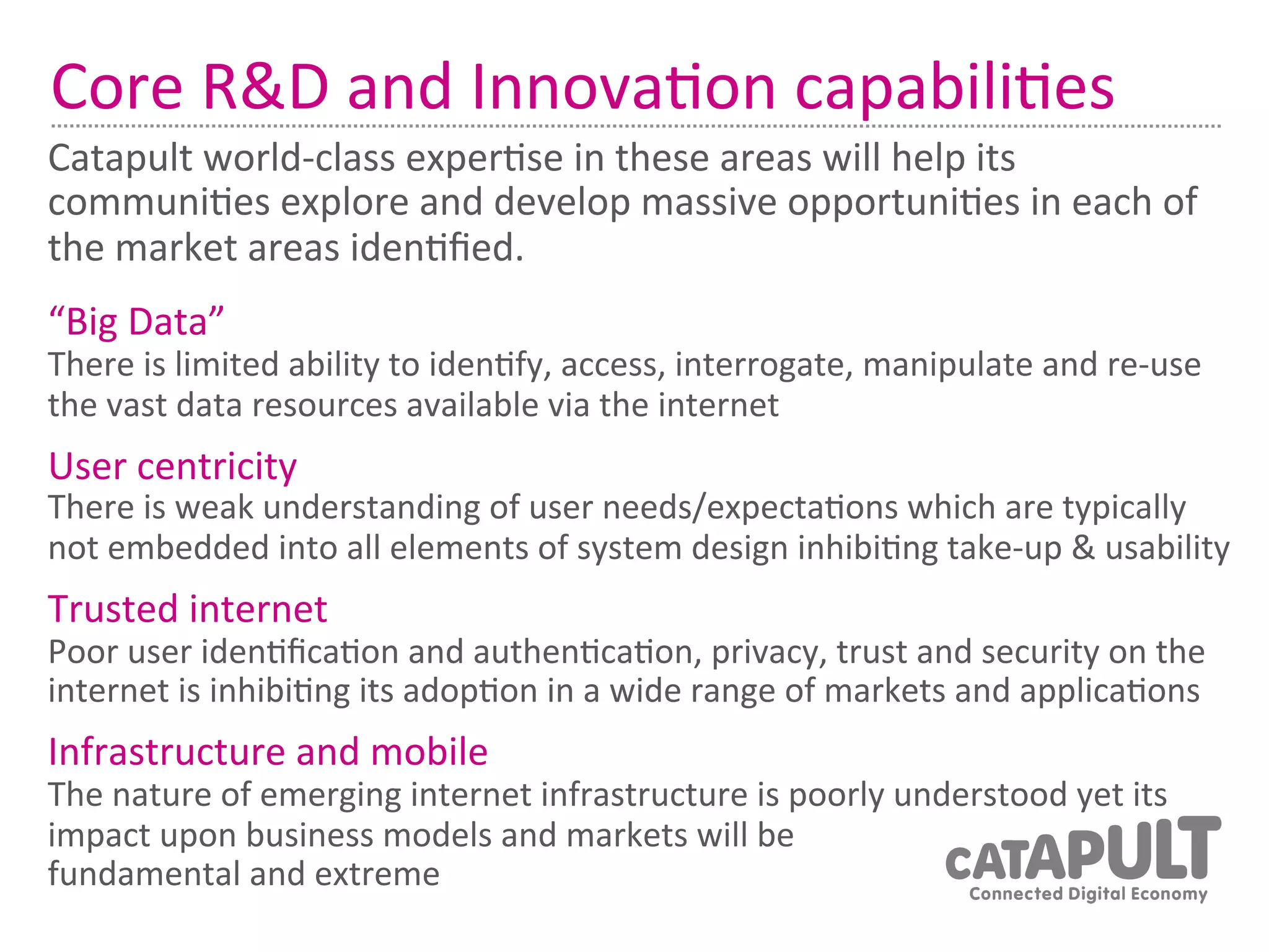 Core	
  R&D	
  and	
  Innova7on	
  capabili7es	
  
Catapult	
  world-­‐class	
  exper7se	
  in	
  these	
  areas	
  will	
  help	
  its	
  
communi7es	
  explore	
  and	
  develop	
  massive	
  opportuni7es	
  in	
  each	
  of	
  
the	
  market	
  areas	
  iden7ﬁed.	
  
“Big	
  Data”	
  
There	
  is	
  limited	
  ability	
  to	
  iden7fy,	
  access,	
  interrogate,	
  manipulate	
  and	
  re-­‐use	
  
the	
  vast	
  data	
  resources	
  available	
  via	
  the	
  internet	
  
User	
  centricity	
  
There	
  is	
  weak	
  understanding	
  of	
  user	
  needs/expecta7ons	
  which	
  are	
  typically	
  
not	
  embedded	
  into	
  all	
  elements	
  of	
  system	
  design	
  inhibi7ng	
  take-­‐up	
  &	
  usability	
  
Trusted	
  internet	
  
Poor	
  user	
  iden7ﬁca7on	
  and	
  authen7ca7on,	
  privacy,	
  trust	
  and	
  security	
  on	
  the	
  
internet	
  is	
  inhibi7ng	
  its	
  adop7on	
  in	
  a	
  wide	
  range	
  of	
  markets	
  and	
  applica7ons	
  
Infrastructure	
  and	
  mobile	
  
The	
  nature	
  of	
  emerging	
  internet	
  infrastructure	
  is	
  poorly	
  understood	
  yet	
  its	
  
impact	
  upon	
  business	
  models	
  and	
  markets	
  will	
  be	
  
fundamental	
  and	
  extreme	
  
 