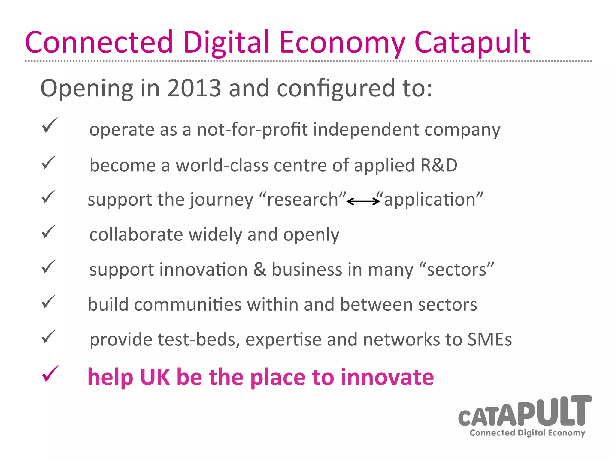 Connected	
  Digital	
  Economy	
  Catapult	
  
 Opening	
  in	
  2013	
  and	
  conﬁgured	
  to:	
  
 ü 	
   	
  operate	
  as	
  a	
  not-­‐for-­‐proﬁt	
  independent	
  company	
  
 ü 	
     	
  become	
  a	
  world-­‐class	
  centre	
  of	
  applied	
  R&D	
  
 ü        support	
  the	
  journey	
  “research”	
  	
  	
  	
  	
  	
  “applica7on”	
  
           	
  
 ü 	
     	
  collaborate	
  widely	
  and	
  openly	
  
 ü 	
     	
  support	
  innova7on	
  &	
  business	
  in	
  many	
  “sectors”	
  
 ü        build	
  communi7es	
  within	
  and	
  between	
  sectors	
  
           	
  
 ü 	
     	
  provide	
  test-­‐beds,	
  exper7se	
  and	
  networks	
  to	
  SMEs	
  
 ü  	
  
     help	
  UK	
  be	
  the	
  place	
  to	
  innovate	
  
 