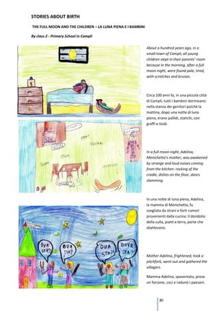 STORIES ABOUT BIRTH
THE FULL MOON AND THE CHILDREN – LA LUNA PIENA E I BAMBINI

By class 2 - Primary School in Campli

                                                             About a hundred years ago, in a
                                                             small town of Campli, all young
                                                             children slept in their parents’ room
                                                             because in the morning, after a full
                                                             moon night, were found pale, tired,
                                                             with scratches and bruises.



                                                             Circa 100 anni fa, in una piccola città
                                                             di Campli, tutti i bambini dormivano
                                                             nella stanza dei genitori poiché la
                                                             mattina, dopo una notte di luna
                                                             piena, erano pallidi, stanchi, con
                                                             graffi e lividi.




                                                             In a full moon night, Adelina,
                                                             Menichetta’s mother, was awakened
                                                             by strange and loud noises coming
                                                             from the kitchen: rocking of the
                                                             cradle, dishes on the floor, doors
                                                             slamming.



                                                             In una notte di luna piena, Adelina,
                                                             la mamma di Menichetta, fu
                                                             svegliata da strani e forti rumori
                                                             provenienti dalla cucina: il dondolio
                                                             della culla, piatti a terra, porte che
                                                             sbattevano.




                                                             Mother Adelina, frightened, took a
                                                             pitchfork, went out and gathered the
                                                             villagers.

                                                             Mamma Adelina, spaventata, prese
                                                             un forcone, uscì e radunò I paesani.



                                                                     89
 