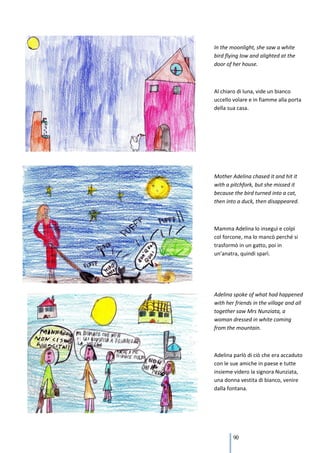 In the moonlight, she saw a white
bird flying low and alighted at the
door of her house.



Al chiaro di luna, vide un bianco
uccello volare e in fiamme alla porta
della sua casa.




Mother Adelina chased it and hit it
with a pitchfork, but she missed it
because the bird turned into a cat,
then into a duck, then disappeared.



Mamma Adelina lo inseguì e colpì
col forcone, ma lo mancò perché si
trasformò in un gatto, poi in
un’anatra, quindi sparì.




Adelina spoke of what had happened
with her friends in the village and all
together saw Mrs Nunziata, a
woman dressed in white coming
from the mountain.



Adelina parlò di ciò che era accaduto
con le sue amiche in paese e tutte
insieme videro la signora Nunziata,
una donna vestita di bianco, venire
dalla fontana.




        90
 
