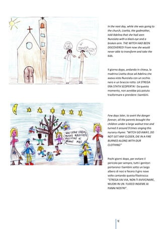 In the next day, while she was going to
the church, Lisetta, the godmother,
told Adelina that she had seen
Nunziata with a black eye and a
broken arm. THE WITCH HAD BEEN
DISCOVERED! From now she would
never able to transform and take the
kids.



Il giorno dopo, andando in chiesa, la
madrina Lisetta disse ad Adelina che
aveva visto Nunziata con un occhio
nero e un braccio rotto. LA STREGA
ERA STATA SCOPERTA! Da questo
momento, non avrebbe più potuto
trasformare e prendere i bambini.




Few days later, to avert the danger
forever, all the parents brought the
children under a large walnut tree and
turned it around 9 times singing this
nursery rhyme: “WITCH GO AWAY, DO
NOT GET ANY CLOSER, DIE IN A FIRE
BURNED ALONG WITH OUR
CLOTHING”



Pochi giorni dopo, per evitare il
pericolo per sempre, tutti i genitori
portarono I bambini sotto un largo
albero di noci e fecero il giro nove
volte cantando questa filastrocca:
“STREGA VAI VIA, NON TI AVVICINARE,
MUORI IN UN FUOCO INSIEME AI
PANNI NOSTRI”.




        91
 