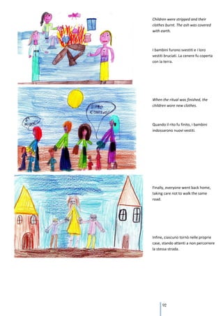 Children were stripped and their
clothes burnt. The ash was covered
with earth.



I bambini furono svestiti e i loro
vestiti bruciati. La cenere fu coperta
con la terra.




When the ritual was finished, the
children wore new clothes.



Quando il rito fu finito, i bambini
indossarono nuovi vestiti.




Finally, everyone went back home,
taking care not to walk the same
road.




Infine, ciascuno tornò nelle proprie
case, stando attenti a non percorrere
la stessa strada.




      92
 