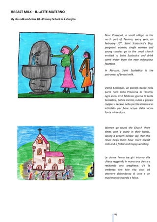 BREAST MILK – IL LATTE MATERNO
By class 4A and class 4B –Primary School in S. Onofrio




                                                         Near Corropoli, a small village in the
                                                         north part of Teramo, every year, on
                                                         February 10th, Saint Scolastica’s Day,
                                                         pregnant women, single women and
                                                         young couples go to the small church
                                                         entitled to Saint Scolastica and drink
                                                         some water from the near miraculous
                                                         fountain.

                                                         In Abruzzo, Saint Scolastica is the
                                                         patroness of breast milk.



                                                         Vicino Corropoli, un piccolo paese nella
                                                         parte nord della Provincia di Teramo,
                                                         ogni anno, il 10 febbraio, giorno di Santa
                                                         Scolastica, donne incinte, nubili e giovani
                                                         coppie si recano nella piccola chiesa a lei
                                                         intitolata per bere acqua dalla vicina
                                                         fonte miracolosa.

                                                         In Abruzzo, Santa Scolastica è la patrona
                                                         del latte materno.
                                                         Women go round the Church three
                                                         times with a stone in their hands,
                                                         saying a prayer: people say that this
                                                         ritual helps them have more breast
                                                         milk and a fertile and happy wedding.



                                                         Le donne fanno tre giri intorno alla
                                                         chiesa reggendo in mano una pietra e
                                                         recitando una preghiera: c’è la
                                                         credenza che tale rito aiuti ad
                                                         ottenere abbondanza di latte e un
                                                         matrimonio fecondo e felice.




                                                                 93
 