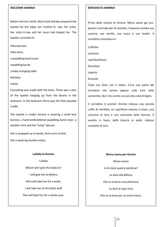 WELCOME ANNINA!                                         BENVENUTA ANNINA!



Before Annina’s birth, Maria had already prepared the   Prima della nascita di Annina, Maria aveva già pre-
layette for the baby; her mother–in- law, her sister,   parato il corredo per la neonata: l’avevano aiutata sua
her sister-in-law and her mum had helped her. The       suocera, sua sorella, sua nuora e sua madre. Il
layette consisted of:                                   corredino consisteva in:

little bonnets                                          Cuffiette
little shirts                                           camicine
a swaddling band cover                                  coprifascefasce
swaddling bands                                         fasciatoio
a baby changing table                                   coperte
blankets                                                lenzuola
sheets                                                  Tutto era fatto con il telaio. C’era una parte del
Everything was made with the loom. There was a part     corredino che veniva appeso sulle travi nella
of the layette hanging up from the beams in the         cameretta. Qui c’era anche una piccola culla di legno.
bedroom. In the bedroom there was the little wooden
                                                        Il corredino è pronto! Annina indossa una piccola
cradle.
                                                        cuffia di merletto, un coprifasce tessuto a mano, una
The layette is ready! Annina is wearing a small lace    camicina di lana e una camicetta della fortuna. È
bonnet, a hand-embroidered swaddling band cover, a      avvolta in fasce, dalle braccia ai piedi. Indossa
woollen shirt and the “lucky” blouse!                   scarpette di lana.

She is wrapped up in bands, from arms to feet.

She is wearing woollen shoes.



                      Lullaby to Annina                                  Ninna nanna per Annina

                            Lullaby                                             Ninna nanna

                Whom will I give this baby to?                          A chi darò questa bambina?

                   I will give her to Befana                                 La darò alla Befana

                Who will take her for a week.                          Che se la tiene una settimana

                I will take her to the black wolf                            La darò al lupo nero

            That will take her for a whole year.                     Che se la tiene per un anno intero.




                                                                                   76
 