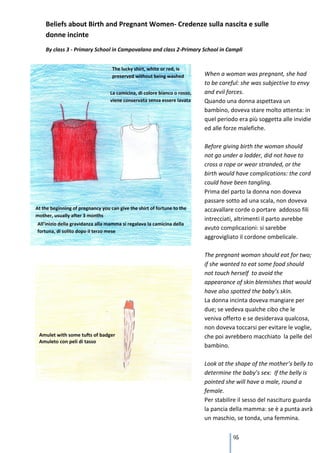 Beliefs about Birth and Pregnant Women- Credenze sulla nascita e sulle
donne incinte
By class 3 - Primary School in Campovalano and class 2-Primary School in Campli



                                                               When a woman was pregnant, she had
                                                               to be careful: she was subjective to envy
                                                               and evil forces.
                                                               Quando una donna aspettava un
                                                               bambino, doveva stare molto attenta: in
                                                               quel periodo era più soggetta alle invidie
                                                               ed alle forze malefiche.

                                                               Before giving birth the woman should
                                                               not go under a ladder, did not have to
                                                               cross a rope or wear stranded, or the
                                                               birth would have complications: the cord
                                                               could have been tangling.
                                                               Prima del parto la donna non doveva
                                                               passare sotto ad una scala, non doveva
                                                               accavallare corde o portare addosso fili
                                                               intrecciati, altrimenti il parto avrebbe
                                                               avuto complicazioni: si sarebbe
                                                               aggrovigliato il cordone ombelicale.

                                                               The pregnant woman should eat for two;
                                                               if she wanted to eat some food should
                                                               not touch herself to avoid the
                                                               appearance of skin blemishes that would
                                                               have also spotted the baby’s skin.
                                                               La donna incinta doveva mangiare per
                                                               due; se vedeva qualche cibo che le
                                                               veniva offerto e se desiderava qualcosa,
                                                               non doveva toccarsi per evitare le voglie,
                                                               che poi avrebbero macchiato la pelle del
                                                               bambino.

                                                               Look at the shape of the mother’s belly to
                                                               determine the baby’s sex: If the belly is
                                                               pointed she will have a male, round a
                                                               female.
                                                               Per stabilire il sesso del nascituro guarda
                                                               la pancia della mamma: se è a punta avrà
                                                               un maschio, se tonda, una femmina.

                                                               It was believed that immediately after giving
                                                                            95
                                                               birth, the mother and the baby
 