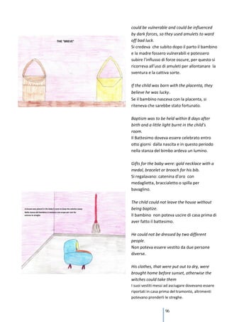 could be vulnerable and could be influenced
by dark forces, so they used amulets to ward
off bad luck.
Si credeva che subito dopo il parto il bambino
e la madre fossero vulnerabili e potessero
subire l’influsso di forze oscure, per questo si
ricorreva all’uso di amuleti per allontanare la
sventura e la cattiva sorte.

If the child was born with the placenta, they
believe he was lucky.
Se il bambino nasceva con la placenta, si
riteneva che sarebbe stato fortunato.

Baptism was to be held within 8 days after
birth and a little light burnt in the child’s
room.
Il Battesimo doveva essere celebrato entro
otto giorni dalla nascita e in questo periodo
nella stanza del bimbo ardeva un lumino.

Gifts for the baby were: gold necklace with a
medal, bracelet or brooch for his bib.
Si regalavano: catenina d’oro con
medaglietta, braccialetto o spilla per
bavaglino.

The child could not leave the house without
being baptize.
Il bambino non poteva uscire di casa prima di
aver fatto il battesimo.

He could not be dressed by two different
people.
Non poteva essere vestito da due persone
diverse.

His clothes, that were put out to dry, were
brought home before sunset, otherwise the
witches could take them
I suoi vestiti messi ad asciugare dovevano essere
riportati in casa prima del tramonto, altrimenti
potevano prenderli le streghe.


                    96
 