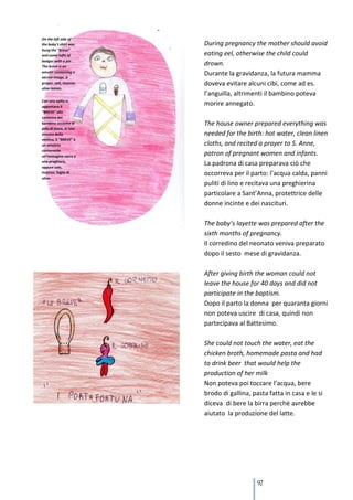 During pregnancy the mother should avoid
eating eel, otherwise the child could
drown.
Durante la gravidanza, la futura mamma
doveva evitare alcuni cibi, come ad es.
l’anguilla, altrimenti il bambino poteva
morire annegato.

The house owner prepared everything was
needed for the birth: hot water, clean linen
cloths, and recited a prayer to S. Anne,
patron of pregnant women and infants.
La padrona di casa preparava ciò che
occorreva per il parto: l’acqua calda, panni
puliti di lino e recitava una preghierina
particolare a Sant’Anna, protettrice delle
donne incinte e dei nascituri.

The baby’s layette was prepared after the
sixth months of pregnancy.
Il corredino del neonato veniva preparato
dopo il sesto mese di gravidanza.

After giving birth the woman could not
leave the house for 40 days and did not
participate in the baptism.
Dopo il parto la donna per quaranta giorni
non poteva uscire di casa, quindi non
partecipava al Battesimo.

She could not touch the water, eat the
chicken broth, homemade pasta and had
to drink beer that would help the
production of her milk
Non poteva poi toccare l’acqua, bere
brodo di gallina, pasta fatta in casa e le si
diceva di bere la birra perché avrebbe
aiutato la produzione del latte.




                    97
 