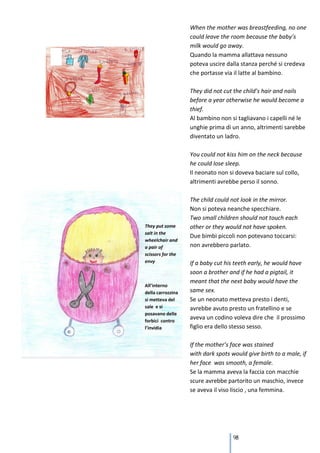 When the mother was breastfeeding, no one
could leave the room because the baby’s
milk would go away.
Quando la mamma allattava nessuno
poteva uscire dalla stanza perché si credeva
che portasse via il latte al bambino.

They did not cut the child’s hair and nails
before a year otherwise he would become a
thief.
Al bambino non si tagliavano i capelli né le
unghie prima di un anno, altrimenti sarebbe
diventato un ladro.

You could not kiss him on the neck because
he could lose sleep.
Il neonato non si doveva baciare sul collo,
altrimenti avrebbe perso il sonno.

The child could not look in the mirror.
Non si poteva neanche specchiare.
Two small children should not touch each
other or they would not have spoken.
Due bimbi piccoli non potevano toccarsi:
non avrebbero parlato.

If a baby cut his teeth early, he would have
soon a brother and if he had a pigtail, it
meant that the next baby would have the
same sex.
Se un neonato metteva presto i denti,
avrebbe avuto presto un fratellino e se
aveva un codino voleva dire che il prossimo
figlio era dello stesso sesso.

If the mother’s face was stained
with dark spots would give birth to a male, if
her face was smooth, a female.
Se la mamma aveva la faccia con macchie
scure avrebbe partorito un maschio, invece
se aveva il viso liscio , una femmina.




                 98
 