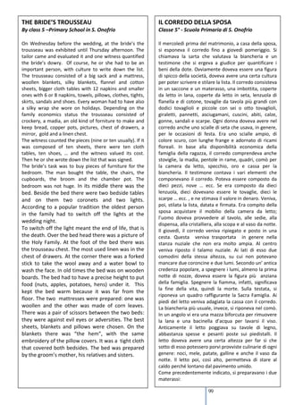 THE BRIDE’S TROUSSEAU                                         IL CORREDO DELLA SPOSA
By class 5 –Primary School in S. Onofrio                      Classe 5° - Scuola Primaria di S. Onofrio

On Wednesday before the wedding, at the bride’s the           Il mercoledì prima del matrimonio, a casa della sposa,
trousseau was exhibited until Thursday afternoon. The         si esponeva il corredo fino a giovedì pomeriggio. Si
tailor came and evaluated it and one witness quantified       chiamava la sarta che valutava la biancheria e un
the bride’s dowry. Of course, he or she had to be an          testimone che si ergeva a giudice per quantificare i
important person, with culture to write down the list.        beni della dote. Ovviamente doveva essere una figura
The trousseau consisted of a big sack and a mattress,         di spicco della società, doveva avere una certa cultura
woollen blankets, silky blankets, flannel and cotton          per poter scrivere e stilare la lista. Il corredo consisteva
sheets, bigger cloth tables with 12 napkins and smaller       in un saccone e un materasso, una imbottita, coperte
ones with 6 or 8 napkins, towels, pillows, clothes, tights,   da letto in lana, coperte da letto in seta, lenzuola di
skirts, sandals and shoes. Every woman had to have also       flanella e di cotone, tovaglie da tavola più grandi con
a silky wrap she wore on holidays. Depending on the           dodici tovaglioli e piccole con sei o otto tovaglioli,
family economics status the trousseau consisted of            giraletti, pannetti, asciugamani, cuscini, abiti, calze,
crockery, a madia, an old kind of forniture to make and       gonne, sandali e scarpe. Ogni donna doveva avere nel
keep bread, copper pots, pictures, chest of drawers, a        corredo anche uno scialle di seta che usava, in genere,
mirror, gold and a linen chest.                               per le occasioni di festa. Era uno scialle ampio, di
The witness counted the pieces (nine or ten usually). If it   colore scuro, con lunghe frange e adornato di ricami
was composed of ten sheets, there were ten cloth              floreali. In base alla disponibilità economica della
tables, ten shoes, … and the witness valued its cost.         famiglia della ragazza, il corredo comprendeva anche
Then he or she wrote down the list that was signed.           stoviglie, la madia, pentole in rame, quadri, comò per
The bride’s task was to buy pieces of furniture for the       la camera da letto, specchio, oro e cassa per la
bedroom. The man bought the table, the chairs, the            biancheria. Il testimone contava i vari elementi che
cupboards, the broom and the chamber pot. The                 componevano il corredo. Poteva essere composto da
bedroom was not huge. In its middle there was the             dieci pezzi, nove … ecc. Se era composto da dieci
bed. Beside the bed there were two bedside tables             lenzuola, dieci dovevano essere le tovaglie, dieci le
and on them two coronets and two lights.                      scarpe … ecc. , e ne stimava il valore in denaro. Veniva,
According to a popular tradition the oldest person            poi, stilata la lista, datata e firmata. Era compito della
                                                              sposa acquistare il mobilio della camera da letto;
in the family had to switch off the lights at the
                                                              l’uomo doveva provvedere al tavolo, alle sedie, alla
wedding night.
                                                              dispensa, alla cristalliera, alla scopa e al vaso da notte.
To switch off the light meant the end of life, that is        Il giovedì, il corredo veniva ripiegato e posto in una
the death. Over the bed head there was a picture of           cesta. Questa veniva trasportata in genere nella
the Holy Family. At the foot of the bed there was             stanza nuziale che non era molto ampia. Al centro
the trousseau chest. The most used linen was in the           veniva riposto il talamo nuziale. Ai lati di esso due
chest of drawers. At the corner there was a forked            comodini della stessa altezza, su cui non potevano
stick to take the wool away and a water bowl to               mancare due coroncine e due lumi. Secondo un’ antica
wash the face. In old times the bed was on wooden             credenza popolare, a spegnere i lumi, almeno la prima
boards. The bed had to have a precise height to put           notte di nozze, doveva essere la figura più anziana
food (nuts, apples, potatoes, hens) under it. This            della famiglia. Spegnere la fiamma, infatti, significava
                                                              la fine della vita, quindi la morte. Sulla testata, si
kept the bed warm because it was far from the
                                                              riponeva un quadro raffigurante la Sacra Famiglia. Ai
floor. The two mattresses were prepared: one was
                                                              piedi del letto veniva adagiata la cassa con il corredo.
woollen and the other was made of corn leaves.                La biancheria più usuale, invece, si riponeva nel comò.
There was a pair of scissors between the two beds:            In un angolo vi era una mazza biforcuta per rimuovere
they were against evil eyes or adversities. The best          la lana e una bacinella d’acqua per lavarsi il viso.
sheets, blankets and pillows were chosen. On the              Anticamente il letto poggiava su tavole di legno,
blankets there was “the hem”, with the same                   abbastanza spesse e pesanti poste sui piedistalli. Il
embroidery of the pillow covers. It was a tight cloth         letto doveva avere una certa altezza per far sì che
that covered both bedsides. The bed was prepared              sotto di esso potessero porvi provviste culinarie di ogni
by the groom’s mother, his relatives and sisters.             genere: noci, mele, patate, galline e anche il vaso da
                                                              notte. Il letto poi, così alto, permetteva di stare al
                                                              caldo perché lontano dal pavimento umido.
                                                              Come precedentemente indicato, si preparavano i due
                                                              materassi:

                                                                                       99
 