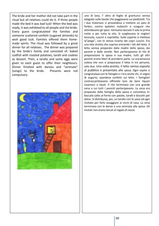 The bride and her mother did not take part in the       uno di lana, l’ altro di foglie di granturco veniva
ritual but all relatives could do it. If three people   adagiato sulle tavole che poggiavano sui piedistalli. Tra
made the bed it was bad luck! When the bed was          i due materassi si provvedeva a mettere un paio di
ready, it was exhibited to all people and the bride.    forbici, contro ipotetici malocchi o sciagure che
                                                        attendevano gli sposi. Venivano lasciate lì solo la prima
Every guest congratulated the families and
                                                        notte o per tutta la vita. Si sceglievano le migliori
someone scattered confetti (sugared almonds) to
                                                        lenzuola, cuscini e copriletto. Sulle coperte si metteva
wish good luck. Families offered them home-             la”piega”, con lo stesso ricamo dei copri cuscini. Era
made spirits. The ritual was followed by a great        una tela stretta che copriva entrambi i lati del letto. Il
dinner for all relatives. The dinner was prepared       letto veniva preparato dalla madre dello sposo, dai
by the bride’s family and consisted of: baked           parenti e dalle sorelle. Non partecipavano al rito di
codfish with roasted potatoes, taralli and cookies      preparazione la sposa e sua madre, tutti gli altri
as dessert. Then, a tarallo and some eggs were          parenti erano liberi di prendervi parte. La scaramanzia
given to each guest to offer their neighbours.          voleva che non si preparasse il letto in tre persone,
Dinner finished with dances and “serenate”              solo due. Una volta pronto, il letto veniva esposto
(songs) to the bride.          Presents were not        al pubblico e presentato alla sposa. Ogni ospite si
compulsory.                                             congratulava con le famiglie e c’era anche chi, in segno
                                                        di augurio, spandeva confetti sul letto. I famigliari
                                                        contraccambiavano offrendo loro da bere liquori
                                                        caserecci o locali. Il rito terminava con una grande
                                                        cena a cui tutti i parenti partecipavano. La cena era
                                                        preparata dalla famiglia della sposa e consisteva in:
                                                        baccalà cotto al forno con patate, taralli e biscotti per
                                                        dolce. Si distribuiva, poi, un tarallo con le uova ad ogni
                                                        invitato per farlo assaggiare ai vicini di casa. La cena
                                                        terminava con le danze e una serenata alla sposa. Gli
                                                        invitati non erano tenuti al regalo di nozze.




                                                                                   100
 