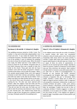 THE WEDDING DAY                                            IL GIORNO DEL MATRIMONIO

By classes 5, 4A and 4B – P. School in S. Onofrio          Classi 5°, 4°A e 4° B della S. Primaria di S. Onofrio
The wedding ceremony started at 11:00 o’ clock. The        Il rito religioso aveva inizio alle ore undici. Al mattino,
mother- in- law sent to the bride a big breakfast: rind,   la suocera inviava alla nuora una consistente
bread and wine. It was inside the basket that had          colazione: cotica di maiale, pane e vino. Era nella cesta
carried the trousseau. The bride’s father used to shoot    trasportata dalla stessa donna che aveva portato il
out of the window. It was to celebrate the wedding         corredo. Il padre della sposa quel mattino era solito
but also to chase the evil spirits away. When the bride    sparare dalla finestra in alto dei colpi con il fucile. Era
was ready, her father took her in the middle of the        un segno di festa ma anche di superstizione: si
house to show her to all relatives. All guests were at     pensava così di scacciare gli spiriti maligni. Quando la
the bride’s because there was a parade to take the         sposa era pronta, il padre la conduceva al centro della
bride to the church. Those girls who did not have          casa per farla ammirare dai presenti. Quel mattino
brothers came with the bride and groom’s relatives.        tutti gli invitati si recavano a casa della sposa perché si
Families wrote down a list to make the couples. When       era soliti fare un corteo di accompagnamento. Le
this parade passed people threw coins and sugared          fanciulle se non avevano dei fratelli, venivano
almonds to wish them richness and wellness. Usually        accompagnate dai famigliari degli sposi. I famigliari
the bride was taken to the altar by her father. If her     stilavano un’apposita lista per la formazione delle
father was dead, her elder brother led her to the altar.   coppie. Quando il corteo sfilava per le strade era
In the church there were the groom and his mother          segno di augurio lanciare confetti e soldi. Si augurava
waiting for her. The altar was never adorned with          così prosperità e benessere. Solitamente, la sposa era
flowers. After the religious ritual the bride and the      condotta all’altare dal padre; a volte, però, poteva
groom with their relatives went to the groom’s house.      essere sostituito, a discrezione, anche dal compare di
They did not take the same way: the bride was not          fede. Se, purtroppo, il padre non era più in vita, la
able to take the previous way because it was a threat      conduceva all’altare il fratello maggiore. In chiesa ad
to the married love. The mother-in-law kissed the          attenderla, vi era lo sposo con la madre. L’altare non
bride as a sign of love. She gave her a necklace or gold   era mai ornato di fiori. Il rito religioso era uguale a
earrings. All people waited for the wedding lunch.         quello di oggi, il sacerdote usava le stesse parole e gli
                                                           stessi termini.




                                                                                   101
 