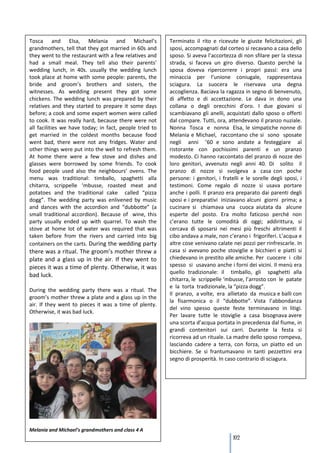 Tosca and Elsa, Melania and Michael’s                    Terminato il rito e ricevute le giuste felicitazioni, gli
grandmothers, tell that they got married in 60s and      sposi, accompagnati dal corteo si recavano a casa dello
they went to the restaurant with a few relatives and     sposo. Si aveva l’accortezza di non sfilare per la stessa
had a small meal. They tell also their parents’          strada, si faceva un giro diverso. Questo perché la
wedding lunch, in 40s. usually the wedding lunch         sposa doveva ripercorrere i propri passi: era una
took place at home with some people: parents, the        minaccia per l’unione coniugale, rappresentava
bride and groom’s brothers and sisters, the              sciagura. La suocera le riservava una degna
witnesses. As wedding present they got some              accoglienza. Baciava la ragazza in segno di benvenuto,
chickens. The wedding lunch was prepared by their        di affetto e di accettazione. Le dava in dono una
relatives and they started to prepare it some days       collana o degli orecchini d’oro. I due giovani si
before; a cook and some expert women were called         scambiavano gli anelli, acquistati dallo sposo o offerti
to cook. It was really hard, because there were not      dal compare. Tutti, ora, attendevano il pranzo nuziale.
all facilities we have today; in fact, people tried to   Nonna Tosca e nonna Elsa, le simpatiche nonne di
get married in the coldest months because food           Melania e Michael, raccontano che si sono sposate
went bad, there were not any fridges. Water and          negli anni ’60 e sono andate a festeggiare al
other things were put into the well to refresh them.     ristorante con pochissimi parenti e un pranzo
At home there were a few stove and dishes and            modesto. Ci hanno raccontato del pranzo di nozze dei
glasses were borrowed by some friends. To cook           loro genitori, avvenuto negli anni 40. Di solito il
food people used also the neighbours’ ovens. The         pranzo di nozze si svolgeva a casa con poche
menu was traditional: timballo, spaghetti alla           persone: i genitori, i fratelli e le sorelle degli sposi, i
chitarra, scrippelle ‘mbusse, roasted meat and           testimoni. Come regalo di nozze si usava portare
potatoes and the traditional cake called “pizza          anche i polli. Il pranzo era preparato dai parenti degli
dogg”. The wedding party was enlivened by music          sposi e i preparativi iniziavano alcuni giorni prima; a
and dances with the accordion and “dubbotte” (a          cucinare si chiamava una cuoca aiutata da alcune
small traditional accordion). Because of wine, this      esperte del posto. Era molto faticoso perché non
party usually ended up with quarrel. To wash the         c’erano tutte le comodità di oggi; addirittura, si
stove at home lot of water was required that was         cercava di sposarsi nei mesi più freschi altrimenti il
taken before from the rivers and carried into big        cibo andava a male, non c’erano i frigoriferi. L’acqua e
containers on the carts. During the wedding party        altre cose venivano calate nei pozzi per rinfrescarle. In
there was a ritual. The groom’s mother threw a           casa si avevano poche stoviglie e bicchieri e piatti si
plate and a glass up in the air. If they went to         chiedevano in prestito alle amiche. Per cuocere i cibi
pieces it was a time of plenty. Otherwise, it was        spesso si usavano anche i forni dei vicini. Il menù era
                                                         quello tradizionale: il timballo, gli spaghetti alla
bad luck.
                                                         chitarra, le scrippelle ‘mbusse, l’arrosto con le patate
                                                         e la torta tradizionale, la “pizza dogg”.
During the wedding party there was a ritual. The
                                                         Il pranzo, a volte, era allietato da musica e balli con
groom’s mother threw a plate and a glass up in the
                                                         la fisarmonica o il “dubbotte”. Vista l’abbondanza
air. If they went to pieces it was a time of plenty.
                                                         del vino spesso queste feste terminavano in litigi.
Otherwise, it was bad luck.
                                                         Per lavare tutte le stoviglie a casa bisognava avere
                                                         una scorta d’acqua portata in precedenza dal fiume, in
                                                         grandi contenitori sui carri. Durante la festa si
                                                         ricorreva ad un rituale. La madre dello sposo rompeva,
                                                         lasciando cadere a terra, con forza, un piatto ed un
                                                         bicchiere. Se si frantumavano in tanti pezzettini era
                                                         segno di prosperità. In caso contrario di sciagura.




Melania and Michael’s grandmothers and class 4 A
                                                                                     102
 