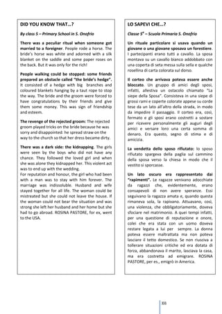DID YOU KNOW THAT…?                                  LO SAPEVI CHE…?
By class 5 – Primary School in S. Onofrio            Classe 5a – Scuola Primaria S. Onofrio

There was a peculiar ritual when someone got         Un rituale particolare si usava quando un
married to a foreigner. People rode a horse. The     giovane o una giovane sposava un forestiere.
bride’s horse was white and adorned with a silk      I partecipanti erano tutti a cavallo. La sposa
blanket on the saddle and some paper roses on        montava su un cavallo bianco addobbato con
the back. But it was only for the rich!              una coperta di seta messa sulla sella e qualche
                                                     rosellina di carta colorata sul dorso.
People walking could be stopped: some friends
prepared an obstacle called “the bride’s hedge”.     Il corteo che arrivava poteva essere anche
It consisted of a hedge with big branches and        bloccato. Un gruppo di amici degli sposi,
coloured blankets hanging by a taut rope to stop     infatti, allestiva un ostacolo chiamato “La
the way. The bride and the groom were forced to      siepe della Sposa”. Consisteva in una siepe di
have congratulations by their friends and give       grossi rami e coperte colorate appese su corde
them some money. This was sign of friendship         tese da un lato all’altro della strada, in modo
and esteem.                                          da impedire il passaggio. Il corteo era, così,
                                                     fermato e gli sposi erano costretti a sostare
The revenge of the rejected groom: The rejected      per ricevere personalmente gli auguri degli
groom played tricks on the bride because he was      amici e versare loro una certa somma di
sorry and disappointed: he spread straw on the       denaro. Era questo, segno di stima e di
way to the church so that her dress became dirty.    amicizia.
There was a dark side: the kidnapping. The girls     La vendetta dello sposo rifiutato: lo sposo
were seen by the boys who did not have any           rifiutato spargeva della paglia sul cammino
chance. They followed the loved girl and when        della sposa verso la chiesa in modo che il
she was alone they kidnapped her. This violent act   vestito si sporcasse.
was to end up with the wedding.
For reputation and honour, the girl who had been     Un lato oscuro era rappresentato dai
with a man was to stay with him forever. The         “rapimenti”. Le ragazze venivano adocchiate
marriage was indissoluble. Husband and wife          da ragazzi che, evidentemente, erano
stayed together for all life. The woman could be     consapevoli di non avere speranze. Essi
mistreated but she could not leave the house. If     seguivano la ragazza amata e, quando questa
the woman could not bear the situation and was       rimaneva sola, la rapivano. Attuavano, così,
strong she left her husband and her home but she     una violenza, che obbligatoriamente, doveva
had to go abroad. ROSINA PASTORE, for ex, went       sfociare nel matrimonio. A quei tempi infatti,
to the USA.                                          per una questione di reputazione e onore,
                                                     colei che era stata con un uomo doveva
                                                     restare legata a lui per sempre. La donna
                                                     poteva essere maltrattata ma non poteva
                                                     lasciare il tetto domestico. Se non riusciva a
                                                     tollerare situazioni critiche ed era dotata di
                                                     forza, abbandonava il marito, lasciava la casa,
                                                     ma era costretta ad emigrare. ROSINA
                                                     PASTORE, per es., emigrò in America.




                                                                       103
 