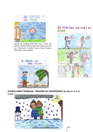 During the wedding party there was a ritual. The
      groom’s mother threw a plate and a glass up in the
      air. If they went to pieces it was a time of plenty.
      Otherwise, it was bad luck.




SAYINGS ABOUT MARRIAGE - PROVERBI SUL MATRIMONIO- by class 5- P. S. in
S. Onofrio




                                                             104
 