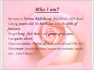 Who I am?
My name is Tereza Růžičková (Růžičková = little Rose).
I am 14 years old. My birthday is on the 26th of
January.
I‘ve got long fair hair and green-grey eyes.
I am quite short.
I have one sister, Petra, she is 22 years old and I like her.
I love roses (maybe because it means my surname, maybe
not – I don‘t know.)
 