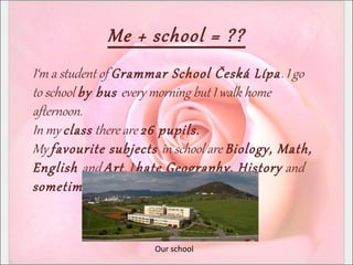 Me + school = ??
I‘m a student of Grammar School Česká Lípa. I go
to school by bus every morning but I walk home
afternoon.
In my class there are 26 pupils.
My favourite subjects in school are Biology, Math,
English and Art. I hate Geography, History and
sometimes Czech.
Our school
 