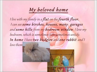 My beloved home
I live with my family in a flat on the fourth floor.
I can see some birches, houses, many garages
and some hills from my bedroom window. I love my
bedroom, which is sometimes tidy, sometimes untidy.
In home I have two budgies and one rabbit and I
love them.
 