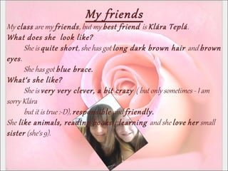 My friends
My class are my friends, but my best friend is Klára Teplá.
What does she look like?
She is quite short, she has got long dark brown hair and brown
eyes.
She has got blue brace.
What‘s she like?
She is very very clever, a bit crazy ( but only sometimes - I am
sorry Klára
but it is true :-D), responsible and friendly.
She like animals, reading books., learning and she love her small
sister (she‘s 9).
 