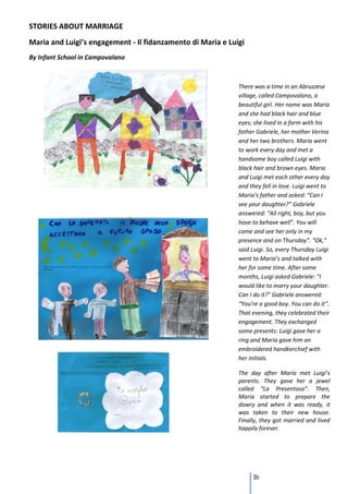 STORIES ABOUT MARRIAGE
Maria and Luigi’s engagement - Il fidanzamento di Maria e Luigi
By Infant School in Campovalano



                                                             There was a time in an Abruzzese
                                                             village, called Campovalano, a
                                                             beautiful girl. Her name was Maria
                                                             and she had black hair and blue
                                                             eyes; she lived in a farm with his
                                                             father Gabriele, her mother Verina
                                                             and her two brothers. Maria went
                                                             to work every day and met a
                                                             handsome boy called Luigi with
                                                             black hair and brown eyes. Maria
                                                             and Luigi met each other every day
                                                             and they fell in love. Luigi went to
                                                             Maria’s father and asked: “Can I
                                                             see your daughter?” Gabriele
                                                             answered: “All right, boy, but you
                                                             have to behave well”. You will
                                                             come and see her only in my
                                                             presence and on Thursday”. “Ok,”
                                                             said Luigi. So, every Thursday Luigi
                                                             went to Maria’s and talked with
                                                             her for some time. After some
                                                             months, Luigi asked Gabriele: “I
                                                             would like to marry your daughter.
                                                             Can I do it?” Gabriele answered:
                                                             “You’re a good boy. You can do it”.
                                                             That evening, they celebrated their
                                                             engagement. They exchanged
                                                             some presents: Luigi gave her a
                                                             ring and Maria gave him an
                                                             embroidered handkerchief with
                                                             her initials.

                                                             The day after Maria met Luigi’s
                                                             parents. They gave her a jewel
                                                             called “La Presentosa”. Then,
                                                             Maria started to prepare the
                                                             dowry and when it was ready, it
                                                             was taken to their new house.
                                                             Finally, they got married and lived
                                                             happily forever.




                                                                   116
 