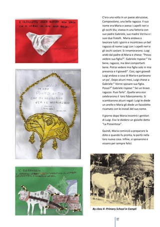 C’era una volta in un paese abruzzese,
       Campovalano, una bella ragazza. Il suo
       nome era Maria e aveva i capelli neri e
       gli occhi blu; viveva in una fattoria con
       suo padre Gabriele, sua madre Verina e i
       suoi due fratelli. Maria andava a
       lavorare tutti i giorni e incontrava un bel
       ragazzo di nome Luigi con i capelli neri e
       gli occhi castani. Si innamorarono. Luigi
       andò dal padre di Maria e chiese: ”Posso
       vedere sua figlia?”. Gabriele rispose:” Va
       bene, ragazzo, ma devi comportarti
       bene. Potrai vedere mia figlia solo in mia
       presenza e il giovedì”. Così, ogni giovedì
       Luigi andava a casa di Maria e parlavano
       un po’. Dopo alcuni mesi, Luigi chiese a
       Gabriele:” Vorrei sposare sua figlia.
       Posso?” Gabriele rispose:” Sei un bravo
       ragazzo. Puoi farlo”. Quella sera essi
       celebrarono il loro fidanzamento. Si
       scambiarono alcuni regali: Luigi le diede
       un anello e Maria gli diede un fazzoletto
       ricamato con le iniziali del suo nome.

       Il giorno dopo Maria incontrò i genitori
       di Luigi. Essi le diedero un gioiello detto
       “La Presentosa”.

       Quindi, Maria cominciò a preparare la
       dote e quando fu pronta, la portò nella
       loro nuova casa. Infine, si sposarono e
       vissero per sempre felici.




By class 4- Primary School in Campli


                   117
 