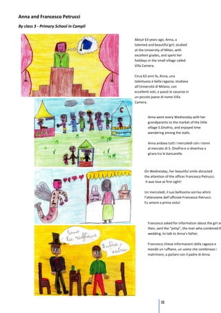 Anna and Francesco Petrucci
By class 3 - Primary School in Campli

                                        About 63 years ago, Anna, a
                                        talented and beautiful girl, studied
                                        at the University of Milan, with
                                        excellent grades, and spent her
                                        holidays in the small village called
                                        Villa Camera.

                                        Circa 63 anni fa, Anna, una
                                        talentuosa e bella ragazza, studiava
                                        all’Università di Milano, con
                                        eccellenti voti, e passò le vacanze in
                                        un piccolo paese di nome Villa
                                        Camera.



                                                 Anna went every Wednesday with her
                                                 grandparents to the market of the little
                                                 village S.Onofrio, and enjoyed time
                                                 wandering among the stalls.

                                                 Anna andava tutti i mercoledì con i nonni
                                                 al mercato di S. Onofrio e si divertiva a
                                                 girare tra le bancarelle.



                                              On Wednesday, her beautiful smile attracted
                                              the attention of the officer Francesco Petrucci.
                                               It was love at first sight!

                                              Un mercoledì, il suo bellissimo sorriso attirò
                                              l’attenzione dell’ufficiale Francesco Petrucci.
                                              Fu amore a prima vista!




                                                 Francesco asked for information about the girl an
                                                 then, sent the “pimp”, the man who combined th
                                                 wedding, to talk to Anna’s father.

                                                 Francesco chiese informazioni della ragazza e
                                                 mandò un ruffiano, un uomo che combinava i
                                                 matrimoni, a parlare con il padre di Anna.




                                                          118
 