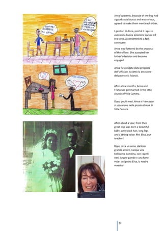 Anna’s parents, because of the boy had
a good social status and was serious,
agreed to make them meet each other.

I genitori di Anna, poiché il ragazzo
aveva una buona posizione sociale ed
era serio, acconsentirono a farli
conoscere.

Anna was flattered by the proposal
of the officer. She accepted her
father’s decision and became
engaged.

Anna fu lusingata dalla proposta
dell’ufficiale. Accettò la decisione
del padre e si fidanzò.


After a few months, Anna and
Francesco got married in the little
church of Villa Camera.

Dopo pochi mesi, Anna e Francesco
si sposarono nella piccola chiesa di
Villa Camera




After about a year, from their
great love was born a beautiful
baby, with black hair, long legs
and a strong voice: Mrs Elisa, our
teacher!

Dopo circa un anno, dal loro
grande amore, nacque una
bellissima bambina, con capelli
neri, lunghe gambe e una forte
voce: la signora Elisa, la nostra
maestra!




    119
 