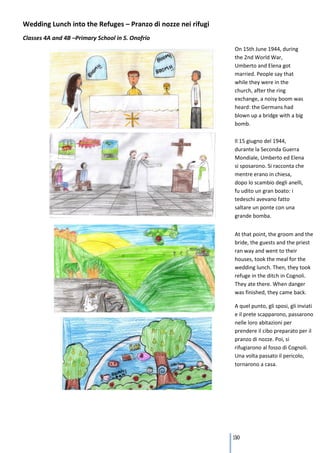 Wedding Lunch into the Refuges – Pranzo di nozze nei rifugi
Classes 4A and 4B –Primary School in S. Onofrio
                                                              On 15th June 1944, during
                                                              the 2nd World War,
                                                              Umberto and Elena got
                                                              married. People say that
                                                              while they were in the
                                                              church, after the ring
                                                              exchange, a noisy boom was
                                                              heard: the Germans had
                                                              blown up a bridge with a big
                                                              bomb.

                                                              Il 15 giugno del 1944,
                                                              durante la Seconda Guerra
                                                              Mondiale, Umberto ed Elena
                                                              si sposarono. Si racconta che
                                                              mentre erano in chiesa,
                                                              dopo lo scambio degli anelli,
                                                              fu udito un gran boato: i
                                                              tedeschi avevano fatto
                                                              saltare un ponte con una
                                                              grande bomba.


                                                              At that point, the groom and the
                                                              bride, the guests and the priest
                                                              ran way and went to their
                                                              houses, took the meal for the
                                                              wedding lunch. Then, they took
                                                              refuge in the ditch in Cognoli.
                                                              They ate there. When danger
                                                              was finished, they came back.

                                                              A quel punto, gli sposi, gli inviati
                                                              e il prete scapparono, passarono
                                                              nelle loro abitazioni per
                                                              prendere il cibo preparato per il
                                                              pranzo di nozze. Poi, si
                                                              rifugiarono al fosso di Cognoli.
                                                              Una volta passato il pericolo,
                                                              tornarono a casa.




                                                              130
 