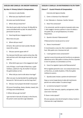 GISELDA AND CAMILLO: AN ANCIENT MARRIAGE                  GISELDA E CAMILLO: UN MATRIMONIO D’ALTRI TEMPI

By class 4- Primary School in Campovalano                 Classe 4° - Scuola Primaria di Campovalano

      Interview to Lady Giselda                                  Intervista alla Signora Giselda

   1. What was your boyfriend’s name?                        1. Come si chiamava il tuo fidanzato?

   His name was Camillo Romani                               Il mio fidanzato si chiamava Camillo Romani.

   2. Where did you know him?                                2. Dove l'hai conosciuto?

   One day he past under my house. On May 8th he             L' ho conosciuto perché un giorno è passato sotto casa.
   came and talked with my dad. He asked him for             L' otto maggio è venuto a parlare in casa e ha detto a
   permission to see me.                                     mio padre che, se non gli dispiaceva, mi voleva
                                                             frequentare.
   3. How long did your engagement last?
                                                             3. Quanto è durato il fidanzamento?
   More than one year.
                                                             Il fidanzamento è durato più di un anno’
   4. Where did you meet?
                                                             4. Dove vi incontravate?
   At home. We could not meet outside. My dad
   never left us alone.                                      Ci incontravamo a casa mia. Non ci potevamo vedere
                                                             fuori. Mio padre non ci lasciava mai soli.
   5. Did your parents agree with it?
                                                             5. I vostri genitori erano consenzienti?
   Yes, because Camillo was a quite serious boy. My
   dad said that until I did not get married, he ruled       I genitori erano d'accordo perché Camillo era un giovane
   over me.                                                  abbastanza serio. Mio padre mi diceva che fino a quando
                                                             io non mi sposavo, lui comandava su di me.
   6. What did he give you in the engagement day?
                                                             6. Cosa ti ha regalato il giorno del fidanzamento?
   Lots of things: a scarf made of black lace, a gold
   necklace, a platinum ring. He mother-in-law put           Mi ha regalato parecchie cose: una sciarpa di pizzo nero,
   the gold necklace on her.                                 un filo d'oro, un anello di platino. Il filo d'oro glielo
                                                             metteva la suocera.
   7. When did you start to talk about marriage?
                                                             7. Quando avete iniziato a parlare di matrimonio?
   After one year my dad decided the wedding date
   because he “did not want to see the long chain”.          Dopo un anno il papà decise la data del matrimonio
                                                             perché non voleva vedere “la catena lunga”.
   8. Did your mum prepare the bride’s trousseau?
                                                             8. La mamma ti preparò il corredo?
   Of course! Everything: sheets, blanket, towels; lots
   of things were embroidered.                               Come no! Tutto: lenzuola, coperta, asciugamani; molte
                                                             cose erano ricamate.
   9. Where did you get married?
                                                             9. Dove vi siete sposati?
   I got married in Garrufo of Campli, in the Church;
   the priest’s name was Don Luigi Ciabattoni.               Mi sono sposata a Garrufo di Campli in chiesa; il prete si
                                                             chiamava don Luigi Ciabattoni.




                                                                                         133
 