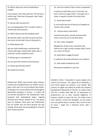 10. What’s about your dress? Handmade or                    10. Com'era il vestito? Fatto a mano o acquistato?
bought?
                                                            Il vestito era stato fatto cucire. Era di seta, con
It was sewed. It was silky, with lace. The veil was 4       pizzo. Il velo era lungo 4 metri. Il bouquet non si
metres long. There was no bouquet. Later I dyed             usava. In seguito il vestito l'ho ritinto di blu.
my dress blue.
                                                            11. Avete fatto le foto?
11. Did you take any pictures?
                                                            Si, mio marito fece fare le foto da un fotografo di
Yes, one photographer from “La Galla” studio in             Teramo: foto La Galla
Teramo took some pictures.
                                                            12. Il pranzo dove è stato fatto?
12. Where did you have the wedding meal?
                                                            Facemmo due pranzi: quando uscimmo dalla
We had two meals: one when we went out from                 chiesa a casa mia, poi a casa dello sposo.
the church at the bride’s, then at the groom’s.
                                                            13. Cosa avete mangiato?
13. What did you eat?
                                                            Mangiammo: brodo, lesso, maccheroni alla
We ate: broth, boiled meat, maccheroni alla                 chitarra con il ragù, arrosto, insalata, dolce. Cucinò
chitarra with ragù, roasted meat, salad, cake. A            una cuoca di Teramo.
cook from Teramo cooked the meal.
                                                            14. Avete fatto il viaggio di nozze?
14. Did you go on a honeymoon?
                                                            Si, andammo da Loreto ad Ancona con il pullman.
Yes, we went from Loreto to Ancona by bus.
                                                            15. Siete andati ad abitare da soli?
15. Did you go and leave alone?
                                                            Rimanemmo ad abitare a casa mia.
We stayed at my home.




                                                        Giselda ha detto : “Io quando mi sposai, regalai a mia
Giselda said:” When I got married, I gave a blouse,     suocera una camicia, una giacca ed un fazzoletto, a
a jacket and a handkerchief to my mother-in-law, I      mio marito regalai una camicia e una cravatta. Mia
gave a shirt and a tie to my husband. My mother-        suocera mi regalò una collana di corallo che comperò
in-law gave me a coral necklace that she bought at      dal gioiellerie Mazzarella di Teramo. La collana costò
Mazzarella’s jewellery in Teramo. It costed 170         170 lire e l'anello costò 300 lire. Le bomboniere le
lire and the ring 300 lire. The “bomboniere” were       preparammo con la carta ricamata (fagottini). Si
prepared with embroidered paper. Sugared                tiravano confetti al posto del riso. Gli invitati erano
almonds were thrown instead of rice. The guests         tutti i parenti; c'erano due damigelle, ma mia madre
were all relatives; there were two bridesmaids,         non c'era perché stava a cucinare. Non c'erano le liste
but my mother was not there because she was             di nozze. I regali che si facevano erano soldi e
cooking. There were not any wedding list. Presents      biancheria .
were money and linen.




                                                                                   134
 