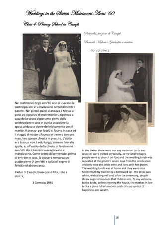 Weddings in the Sixties-Matrimoni Anni ‘60
      Class 4-Primay School in Campli
                                                       Pastinella, frazione di Campli
                                                       Berardo Maloni e Gisela,foto a sinistra.
                                                            01.12.1963




Nei matrimoni degli anni’60 non si usavano le
partecipazioni e si invitavano personalmente i
parenti. Nei piccoli paesi si andava a Messa a
piedi ed il pranzo di matrimonio si ripeteva a
casa dello sposo dopo sette giorni dalla
celebrazione e solo in quella occasione la
sposa andava a vivere definitivamente con il
marito. Il pranzo per lo più si faceva in casa ed
il viaggio di nozze si faceva in treno o con una
macchina spesso chiesta in prestito. L’abito
era bianco, con il velo lungo, almeno fino alle
spalle, e, all’uscita della chiesa, si lanciavano i
confetti che i bambini raccoglievano e                In the Sixties there were not any invitation cards and
mangiavano. Come segno di benvenuto, prima            relatives were invited personally. In the small villages
di entrare in casa, la suocera rompeva un             people went to church on foot and the wedding lunch was
piatto pieno di confetti e spiccioli segno di         repeated at the groom’s seven days from the celebration
felicità ed abbondanza.                               and only now the bride went and lived with her groom.
                                                      The wedding lunch was at home and they went on a
Paduli di Campli, Giuseppe e Rita, foto a             honeymoon by train or by a borrowed car. The dress was
destra,                                               white, with a long veil and, after the ceremony, people
                                                      threw sugared almonds that children ate. To say welcome
              3 Gennaio 1965                          to the bride, before entering the house, the mother-in-law
                                                      broke a plate full of almonds and coins as symbol of
                                                      happiness and wealth.




                                                                                 139
 