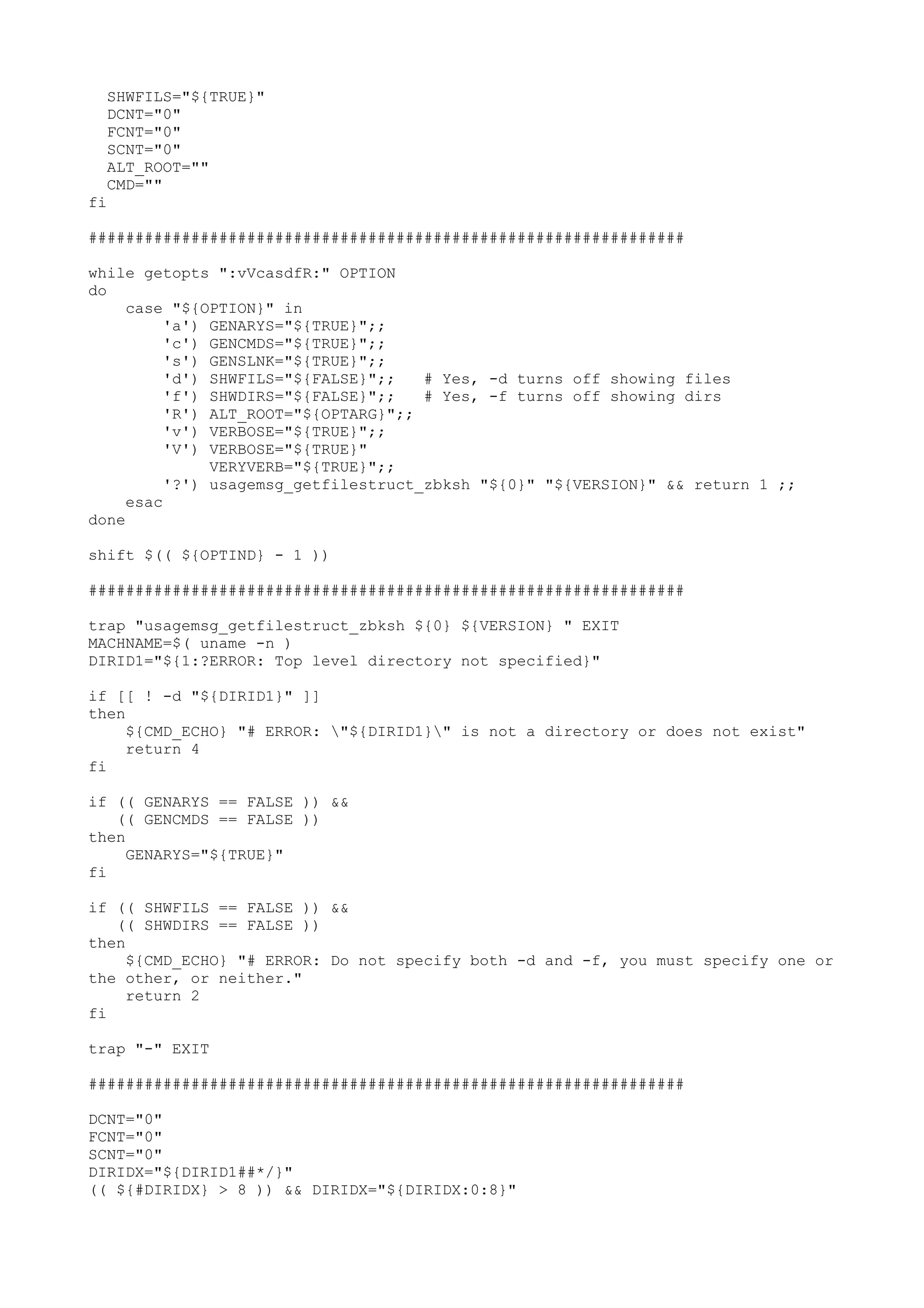 SHWFILS="${TRUE}"
DCNT="0"
FCNT="0"
SCNT="0"
ALT_ROOT=""
CMD=""
fi
################################################################
while getopts ":vVcasdfR:" OPTION
do
case "${OPTION}" in
'a') GENARYS="${TRUE}";;
'c') GENCMDS="${TRUE}";;
's') GENSLNK="${TRUE}";;
'd') SHWFILS="${FALSE}";; # Yes, -d turns off showing files
'f') SHWDIRS="${FALSE}";; # Yes, -f turns off showing dirs
'R') ALT_ROOT="${OPTARG}";;
'v') VERBOSE="${TRUE}";;
'V') VERBOSE="${TRUE}"
VERYVERB="${TRUE}";;
'?') usagemsg_getfilestruct_zbksh "${0}" "${VERSION}" && return 1 ;;
esac
done
shift $(( ${OPTIND} - 1 ))
################################################################
trap "usagemsg_getfilestruct_zbksh ${0} ${VERSION} " EXIT
MACHNAME=$( uname -n )
DIRID1="${1:?ERROR: Top level directory not specified}"
if [[ ! -d "${DIRID1}" ]]
then
${CMD_ECHO} "# ERROR: "${DIRID1}" is not a directory or does not exist"
return 4
fi
if (( GENARYS == FALSE )) &&
(( GENCMDS == FALSE ))
then
GENARYS="${TRUE}"
fi
if (( SHWFILS == FALSE )) &&
(( SHWDIRS == FALSE ))
then
${CMD_ECHO} "# ERROR: Do not specify both -d and -f, you must specify one or
the other, or neither."
return 2
fi
trap "-" EXIT
################################################################
DCNT="0"
FCNT="0"
SCNT="0"
DIRIDX="${DIRID1##*/}"
(( ${#DIRIDX} > 8 )) && DIRIDX="${DIRIDX:0:8}"
 