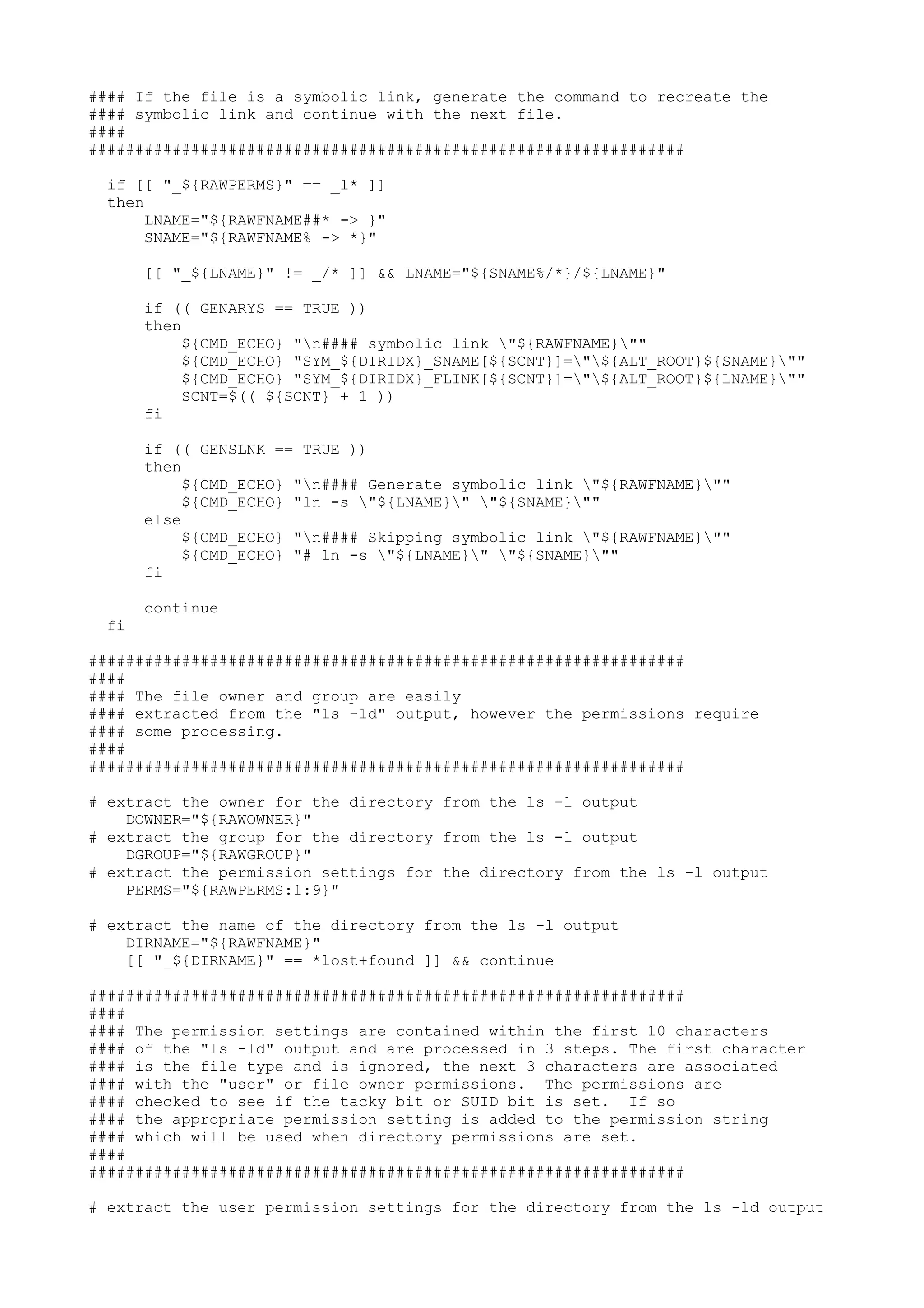 #### If the file is a symbolic link, generate the command to recreate the
#### symbolic link and continue with the next file.
####
################################################################
if [[ "_${RAWPERMS}" == _l* ]]
then
LNAME="${RAWFNAME##* -> }"
SNAME="${RAWFNAME% -> *}"
[[ "_${LNAME}" != _/* ]] && LNAME="${SNAME%/*}/${LNAME}"
if (( GENARYS == TRUE ))
then
${CMD_ECHO} "n#### symbolic link "${RAWFNAME}""
${CMD_ECHO} "SYM_${DIRIDX}_SNAME[${SCNT}]="${ALT_ROOT}${SNAME}""
${CMD_ECHO} "SYM_${DIRIDX}_FLINK[${SCNT}]="${ALT_ROOT}${LNAME}""
SCNT=$(( ${SCNT} + 1 ))
fi
if (( GENSLNK == TRUE ))
then
${CMD_ECHO} "n#### Generate symbolic link "${RAWFNAME}""
${CMD_ECHO} "ln -s "${LNAME}" "${SNAME}""
else
${CMD_ECHO} "n#### Skipping symbolic link "${RAWFNAME}""
${CMD_ECHO} "# ln -s "${LNAME}" "${SNAME}""
fi
continue
fi
################################################################
####
#### The file owner and group are easily
#### extracted from the "ls -ld" output, however the permissions require
#### some processing.
####
################################################################
# extract the owner for the directory from the ls -l output
DOWNER="${RAWOWNER}"
# extract the group for the directory from the ls -l output
DGROUP="${RAWGROUP}"
# extract the permission settings for the directory from the ls -l output
PERMS="${RAWPERMS:1:9}"
# extract the name of the directory from the ls -l output
DIRNAME="${RAWFNAME}"
[[ "_${DIRNAME}" == *lost+found ]] && continue
################################################################
####
#### The permission settings are contained within the first 10 characters
#### of the "ls -ld" output and are processed in 3 steps. The first character
#### is the file type and is ignored, the next 3 characters are associated
#### with the "user" or file owner permissions. The permissions are
#### checked to see if the tacky bit or SUID bit is set. If so
#### the appropriate permission setting is added to the permission string
#### which will be used when directory permissions are set.
####
################################################################
# extract the user permission settings for the directory from the ls -ld output
 