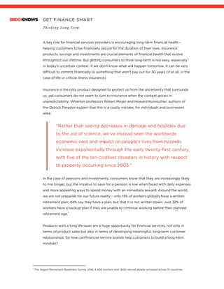 GET FINANCE SMART
Thinking Long Term
A key role for financial services providers is encouraging long-term financial health –
helping customers to be financially secure for the duration of their lives. Insurance
products, savings and investments are crucial elements of financial health that evolve
throughout our lifetime. But getting consumers to think long-term is not easy, especially
in today’s uncertain context. If we don’t know what will happen tomorrow, it can be very
difficult to commit financially to something that won’t pay out for 30 years (if at all, in the
case of life or critical illness insurance).
Insurance is the only product designed to protect us from the uncertainty that surrounds
us; yet consumers do not seem to turn to insurance when the context grows in
unpredictability. Wharton professors Robert Meyer and Howard Kunreuther, authors of
the Ostrich Paradox explain that this is a costly mistake, for individuals and businesses
alike:
“Rather than seeing decreases in damage and fatalities due
to the aid of science, we’ve instead seen the worldwide
economic cost and impact on people’s lives from hazards
increase exponentially through the early twenty-first century,
with five of the ten costliest disasters in history with respect
to property occurring since 2005.”
In the case of pensions and investments, consumers know that they are increasingly likely
to live longer; but the impetus to save for a pension is low when faced with daily expenses
and more appealing ways to spend money with an immediate reward. Around the world,
we are not prepared for our future reality - only 13% of workers globally have a written
retirement plan; 44% say they have a plan, but that it is not written down. Just 32% of
workers have a backup plan if they are unable to continue working before their planned
retirement age.1
Products with a long life-span are a huge opportunity for financial services, not only in
terms of product sales but also in terms of developing meaningful, long-term customer
relationships. So how can financial service brands help customers to build a long-term
mindset?
1
The Aegon Retirement Readiness Survey 2018; 4,400 workers and 1,600 retired people surveyed across 15 countries
 