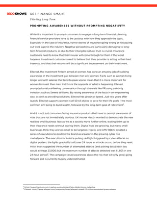 GET FINANCE SMART
Thinking Long Term
PROMPTING AWARENESS WITHOUT PROMPTING NEGATIVITY
While it is important to prompt customers to engage in long-term financial planning,
financial service providers have to be cautious with how they approach the topic.
Especially in the case of insurance, horror stories of insurance going wrong or not paying
out work against the industry. Negative perceptions are particularly damaging to long-
term financial products, as due to their intangible nature, trust is crucial. Insurance
customers need to know that their insurer will come through for them if the worst
happens. Investment customers need to believe that their provider is acting in their best
interests, and that their returns will be a significant improvement on their investment.
Ellevest, the investment fintech aimed at women, has done an amazing job of building
awareness of the investment gap between men and women. Facts such as women living
longer and with salaries that tend to peak sooner mean that it is more important for
women to invest than men. Yet this is the opposite of what is happening. Ellevest
prompted a natural-feeling conversation through channels like PR using celebrity
investors such as Serena Williams. By raising awareness of the facts in an empowering
way, as well as providing solutions, Ellevest has grown at speed. Just two years after
launch, Ellevest supports women in all 50 US states to save for their life goals – the most
common aim being to build wealth, followed by the long-term goal of retirement2
.
And it is not just consumer-facing insurance products that have to prompt awareness of
risks that are not immediately obvious. UK insurer Hiscox wanted to demonstrate the new
realities small business face as we as a society move further online, waking them up to
their insurance needs without scaring them. Digital risks are growing, but many small
businesses think they are too small to be targeted. Hiscox and AMV BBDO created a
series of executions to position the brand as a leader in the growing cyber risk
marketplace. The execution included a pulsing red light triggered by cyber-attacks on
digital posters; the lights gradually built over 24 hours as attacks occur, before they reset.
Initial trials suggested the number of attempted attacks (and pulsing dots) each day
would average 23,000; but the maximum number of attacks detected was 61,805 in one
24-hour period3
. The campaign raised awareness about the risk that will only grow going
forward and is currently hugely underestimated.
2
https://www.thedrum.com/creative-works/project/amv-bbdo-hiscox-cyberlive
3
Ellevest https://www.ellevest.com/magazine/news/ellevest-raised-33-million-annotated-press-release
 