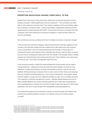 GET FINANCE SMART
Thinking Long Term
PROMPTING BEHAVIOUR CHANGE; FROM SMALL TO BIG
People find it fairly easy to think short-term; behavioural economists describe a human
tendency towards “instant gratification and over-optimism”4
. This inclination can often
lead to “poor decisions and easy fixes”5
; for instance, popping a pill to stay healthy, rather
than investing in a long-term plan - vitamins and dietary supplements experienced a 9%
global growth annually between 2012-20176
. Financial services have to compete with their
customers’ short-term behaviours to long-term problems in order for their product to
even be considered.
But can financial services use these short-term mindsets to prompt a long-term change?
In the savings and investment category, behavioural economics has been applied so that
investors can build their wealth with the smallest loss to their daily lives, with products
such as Lloyds Bank in the UK’s long-standing Save the Change, or Money Box (an
investments fintech which partners with challenger bank Monzo), both of whom round up
the cost of your everyday purchases and invest the change. The everyday impact is barely
noticed, but it demonstrates that small can build to big. These initiatives only require buy-
in from the user – from there, the algorithm does the work.
In the insurance industry, Vitality has demonstrated that small prompts can be used to
change behaviour – applying the same principle that small changes can build to a big
difference. Vitality uses education, prompts and benefits to help its users to live more
healthily: offering tracking to empower them to take control of their fitness and reducing
the cost of health-promoting behaviours, such as gym membership. The program means
that the healthier you get, the more additional benefits you get, such as holiday discounts.
This is good for customers and good for insurers - lifestyle-related diseases account for
60% of deaths globally, but Vitality members generate up to 30% lower hospitalization
costs and depending on market, live from 13 to 21 years longer than the rest of the insured
population, and up to 41 years longer than comparable uninsured populations7
.
This empowering approach has worked for insurers around the world, with rights to the
program having been bought by insurers in 15 markets, and over 5.5 million people
covered8
.
4
https://hbr.org/2017/06/can-insurance-companies-incentivize-their-customers-to-be-healthier
5
https://hbr.org/2017/06/can-insurance-companies-incentivize-their-customers-to-be-healthier
6
Euromonitor International’s Lifestyles Survey 2017
7
https://hbr.org/2017/06/can-insurance-companies-incentivize-their-customers-to-be-healthier
8
https://hbr.org/2017/06/can-insurance-companies-incentivize-their-customers-to-be-healthier
 