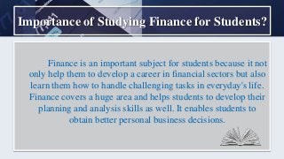 Importance of Studying Finance for Students?
Finance is an important subject for students because it not
only help them to develop a career in financial sectors but also
learn them how to handle challenging tasks in everyday's life.
Finance covers a huge area and helps students to develop their
planning and analysis skills as well. It enables students to
obtain better personal business decisions.
 
