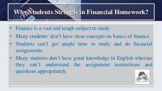 Why Students Struggle in Financial Homework?
• Finance is a vast and tough subject to study.
• Many students’ don’t have clear concepts on basics of finance.
• Students can’t get ample time to study and do financial
assignments.
• Many students don’t have good knowledge in English whereas
they can’t understand the assignment instructions and
questions appropriately.
 