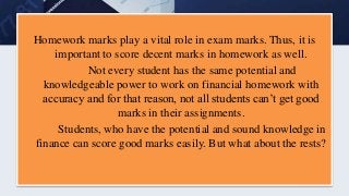 Homework marks play a vital role in exam marks. Thus, it is
important to score decent marks in homework as well.
Not every student has the same potential and
knowledgeable power to work on financial homework with
accuracy and for that reason, not all students can’t get good
marks in their assignments.
Students, who have the potential and sound knowledge in
finance can score good marks easily. But what about the rests?
 
