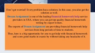 Don’t get worried! Every problem has a solution. In this case, you also get the
solution as well.
Dream Assignment is one of the leading financial homework help service
providers in USA, where you can get top quality financial homework
writing by expert writers.
The experts of Dream Assignment are providing financial homework help
services from long periods of time to students.
Thus, here is a big opportunity for you to get help with financial homework
and score good marks in exams by without taking any headache of it.
 